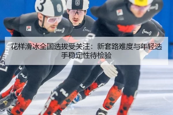 花样滑冰全国选拔受关注：新套路难度与年轻选手稳定性待检验