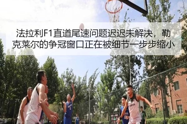 法拉利F1直道尾速问题迟迟未解决，勒克莱尔的争冠窗口正在被细节一步步缩小