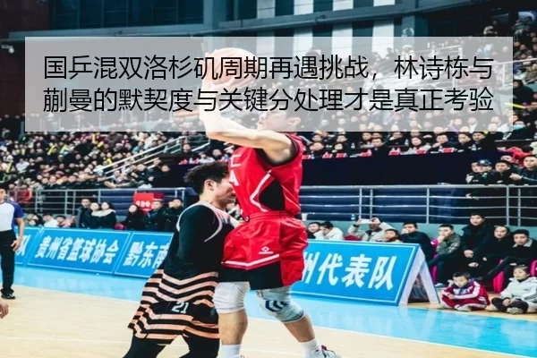 国乒混双洛杉矶周期再遇挑战，林诗栋与蒯曼的默契度与关键分处理才是真正考验
